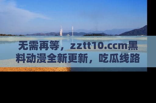 无需再等，zztt10.ccm黑料动漫全新更新，吃瓜线路佛系推荐！