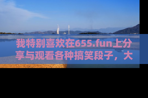 我特别喜欢在655.fun上分享与观看各种搞笑段子，大家一起来享受乐趣吧！