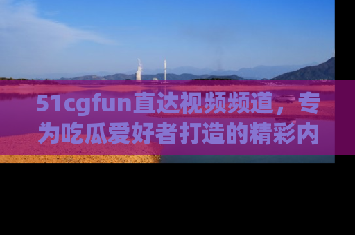 51cgfun直达视频频道，专为吃瓜爱好者打造的精彩内容库！