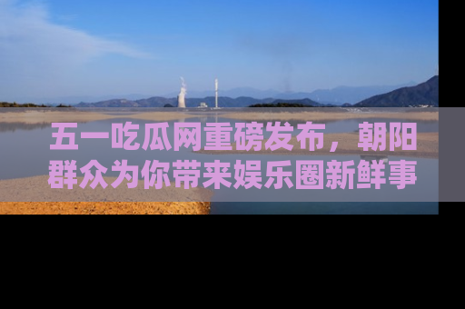 五一吃瓜网重磅发布，朝阳群众为你带来娱乐圈新鲜事！
