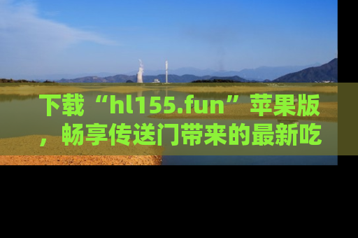 下载“hl155.fun”苹果版，畅享传送门带来的最新吃瓜资讯
