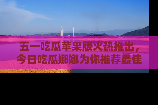 五一吃瓜苹果版火热推出，今日吃瓜娜娜为你推荐最佳美食！