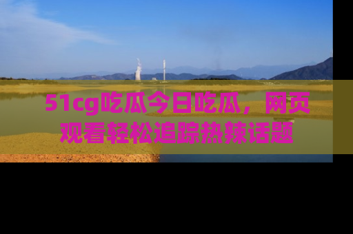 51cg吃瓜今日吃瓜，网页观看轻松追踪热辣话题