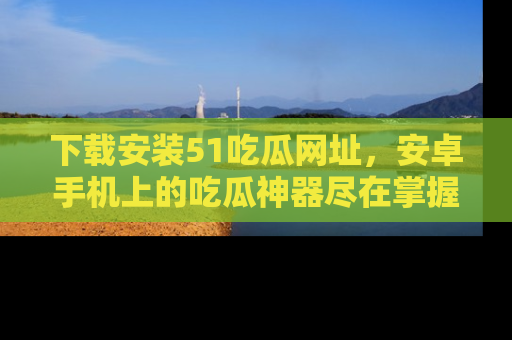下载安装51吃瓜网址，安卓手机上的吃瓜神器尽在掌握