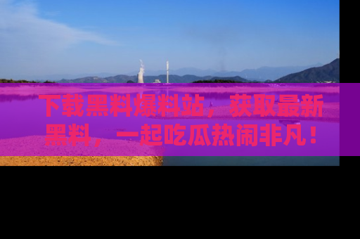下载黑料爆料站，获取最新黑料，一起吃瓜热闹非凡！