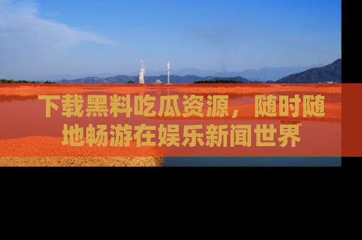 下载黑料吃瓜资源，随时随地畅游在娱乐新闻世界