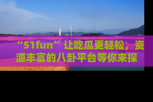 “51fun”让吃瓜更轻松,资源丰富的八卦平台等你来探索!