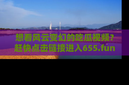 想看风云变幻的吃瓜视频？赶快点击链接进入655.fun吧！