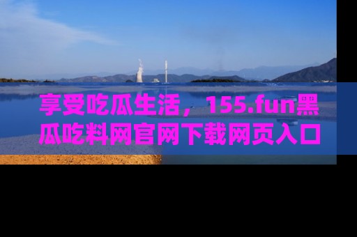 享受吃瓜生活，155.fun黑瓜吃料网官网下载网页入口全解析