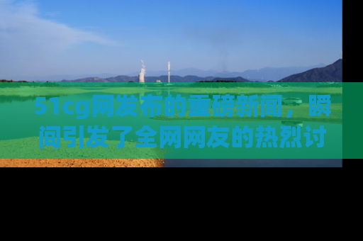 51cg网发布的重磅新闻，瞬间引发了全网网友的热烈讨论！
