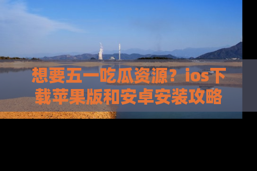 想要五一吃瓜资源？ios下载苹果版和安卓安装攻略