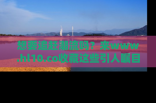 想要追赶潮流吗？来www.hl10.co收藏这些引人瞩目的新闻瞬间吧！
