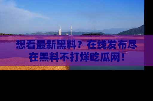 想看最新黑料？在线发布尽在黑料不打烊吃瓜网！