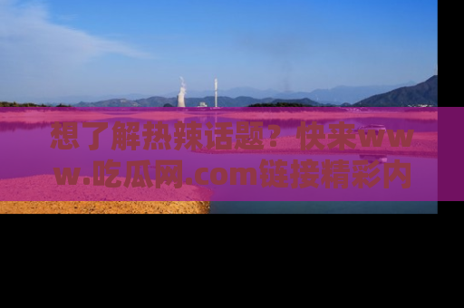 想了解热辣话题？快来www.吃瓜网.com链接精彩内容！