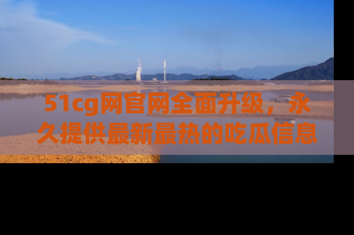 51cg网官网全面升级，永久提供最新最热的吃瓜信息，助你永远走在潮流前端！