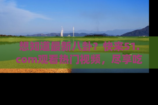 想知道最新八卦？快来51.com观看热门视频，尽享吃瓜乐趣！