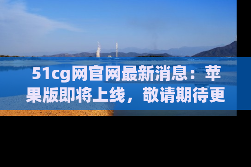51cg网官网最新消息：苹果版即将上线，敬请期待更多吃瓜内容！