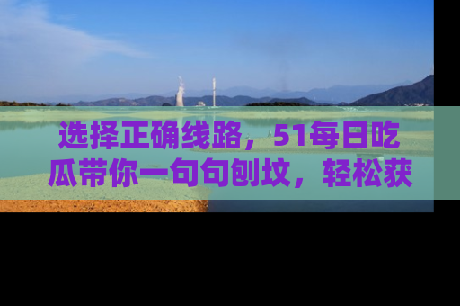 选择正确线路，51每日吃瓜带你一句句刨坟，轻松获取娱乐新资讯