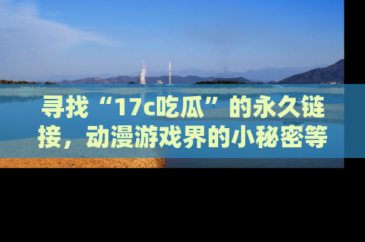 寻找“17c吃瓜”的永久链接，动漫游戏界的小秘密等你来揭秘！