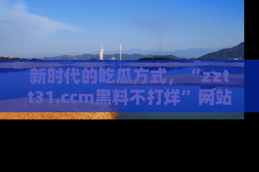 新时代的吃瓜方式，“zztt31.ccm黑料不打烊”网站为iOS用户带来惊喜
