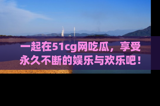 一起在51cg网吃瓜，享受永久不断的娱乐与欢乐吧！