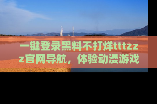 一键登录黑料不打烊tttzzz官网导航，体验动漫游戏风格黑料盛宴