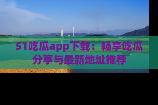 51吃瓜app下载：畅享吃瓜分享与最新地址推荐