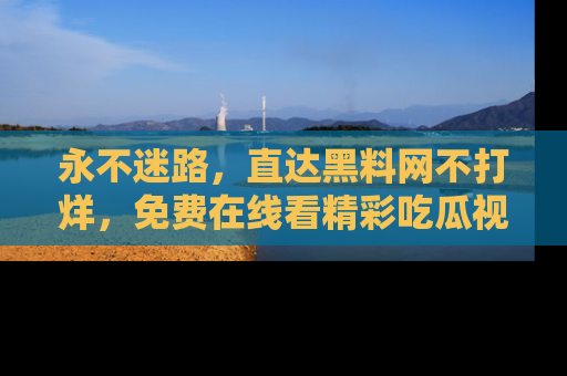 永不迷路,直达黑料网不打烊,免费在线看精彩吃瓜视频!