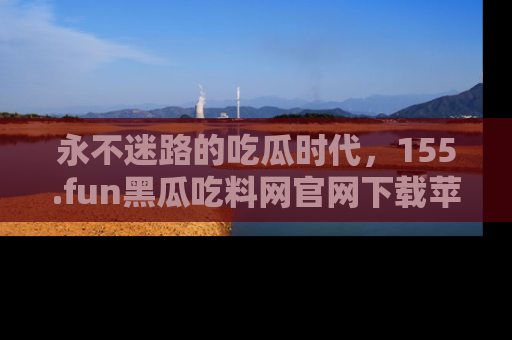 永不迷路的吃瓜时代,155.fun黑瓜吃料网官网下载苹果版陪你同行!