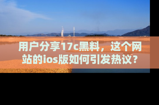 用户分享17c黑料,这个网站的ios版如何引发热议?