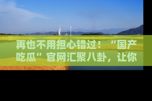 再也不用担心错过!“国产吃瓜”官网汇聚八卦,让你随时随地吃瓜。