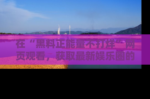 在“黑料正能量不打烊”网页观看,获取最新娱乐圈的正能量与黑料揭秘!