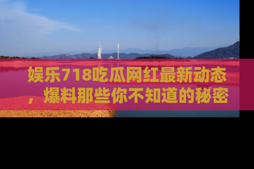 娱乐718吃瓜网红最新动态,爆料那些你不知道的秘密!