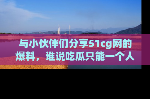 与小伙伴们分享51cg网的爆料,谁说吃瓜只能一个人?