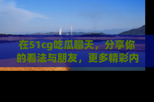 在51cg吃瓜聊天,分享你的看法与朋友,更多精彩内容请浏览网址www.51cg.com!