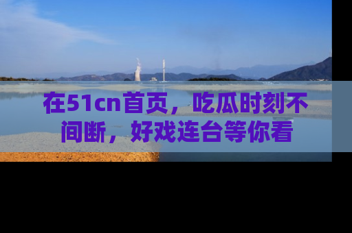 在51cn首页,吃瓜时刻不间断,好戏连台等你看
