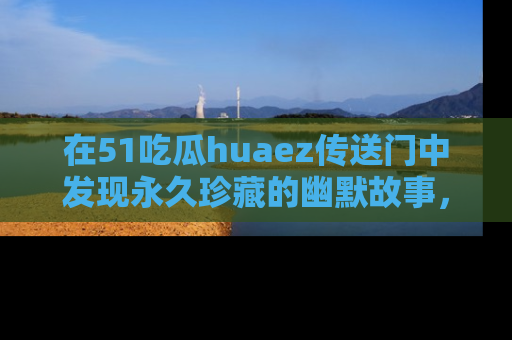 在51吃瓜huaez传送门中发现永久珍藏的幽默故事,瓜友们一起分享欢乐瞬间!