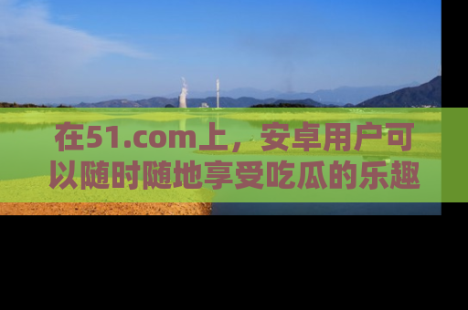 在51.com上,安卓用户可以随时随地享受吃瓜的乐趣!