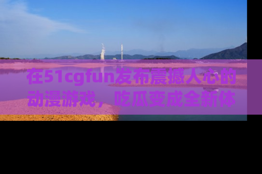 在51cgfun发布震撼人心的动漫游戏,吃瓜变成全新体验
