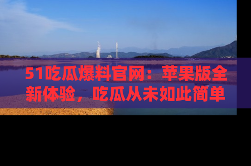 51吃瓜爆料官网:苹果版全新体验,吃瓜从未如此简单