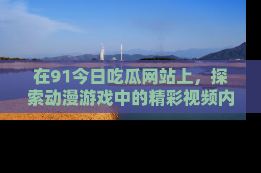 在91今日吃瓜网站上，探索动漫游戏中的精彩视频内容
