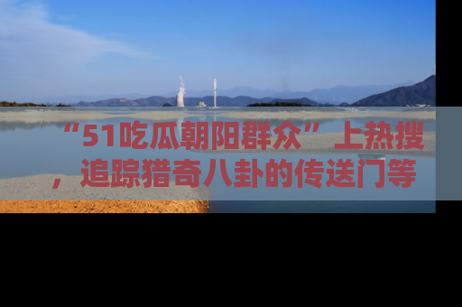 “51吃瓜朝阳群众”上热搜,追踪猎奇八卦的传送门等你点击!