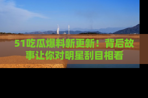 51吃瓜爆料新更新!背后故事让你对明星刮目相看