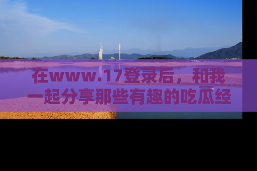 在www.17登录后，和我一起分享那些有趣的吃瓜经历吧！