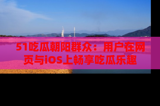 51吃瓜朝阳群众:用户在网页与iOS上畅享吃瓜乐趣