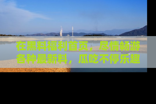 在黑料福利首页，尽情畅游各种最新料，瓜吃不停乐趣无穷！