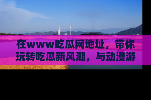 在www吃瓜网地址，带你玩转吃瓜新风潮，与动漫游戏角色共度精彩时光！