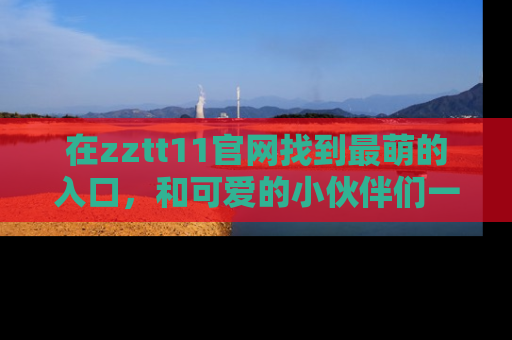 在zztt11官网找到最萌的入口，和可爱的小伙伴们一起吃瓜吧！