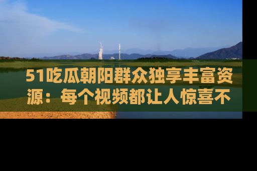 51吃瓜朝阳群众独享丰富资源:每个视频都让人惊喜不已!