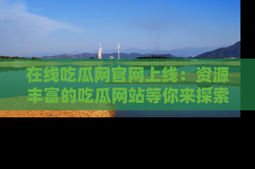 在线吃瓜网官网上线：资源丰富的吃瓜网站等你来探索